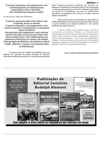 É preciso expropriar, sem pagamento e sob
controle operário as transnacionais
imperialistas como a Sumitmo –
San Cristobal que saqueia a nação!
Como diz as Teses de Pulacayo:
É preciso expropriar toda mina, fábrica que
suspenda, feche ou demita!
É preciso expropriar, sem pagamento e sob
controle operário o imperialismo e a burguesia
nativa da Bolívia!
Expropriação sem pagamento e sob controle
operário de todos os bancos para fazer uma
banca estatal única e dar crédito barato aos
pequenos produtores do campo e da cidade!
Fora gringos da Bolívia e da América Latina!
O gás, estanho, a prata e os minerais para
os bolivianos!
É preciso pôr de pé comitês de autodefesa para nos
defender da repressão da policia assassina de Morales!
Liberdade imediata dos lutadores e dos mineiros detidos por
lutar! Desprocessamento imediato dos mineiros de
Huanuni! Liberdade aos comuneiros deAyoAyo condenados
a cadeia perpétua pelo governo de Evo Morales! Liberdade
aos presos de Guantánamo, aos mais de 6.000 presos
palestinos, aos petroleiros de Las Heras e a todos os presos
políticosdo mundo!
Hoje mais do nunca necessitamos de uma Rede de
Solidariedade Internacional que lute pela liberdade de todos
os presos políticos que ousaram enfrentar a este sistema
pestilentoque merecemorrer!
É preciso uniﬁcar nosso combate contra a guerra de
classes que nos declarou Obama e as transnacionais
imperialistas, do Alasca à Terra do Fogo. É preciso lutar junto a
nossos irmãos de classe do Peru profundo que enfrentam a
ofensiva das transnacionais, o TLC e o governo antioperário de
Humala. É preciso lutar junto aos mineiros em luta, docentes e
estudantes combativos do Chile que enfrentam o governo da
Bachelet“socialista”dos generaispinochetistas.
Liga Trotskista Internacionalista da Bolívia
| 19BOLÍVIA
Publicações do
Editorial Socialista
Rudolph Klement
Publicações do
Editorial Socialista
Rudolph Klement
 