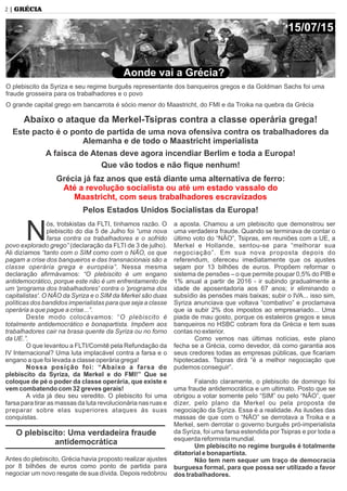 ós, trotskistas da FLTI, tínhamos razão. O
Nplebiscito do dia 5 de Julho foi “uma nova
farsa contra os trabalhadores e o sofrido
povo explorado grego” (declaração da FLTI de 3 de julho).
Ali dizíamos “tanto com o SIM como com o NÃO, os que
pagam a crise dos banqueiros e das transnacionais são a
classe operária grega e européia”. Nessa mesma
declaração aﬁrmávamos: “O plebiscito é um engano
antidemocrático, porque este não é um enfrentamento de
um 'programa dos trabalhadores' contra o 'programa dos
capitalistas'. O NÃO da Syriza e o SIM da Merkel são duas
políticas dos bandidos imperialistas para que seja a classe
operária a que pague a crise...”.
Deste modo colocávamos: “O plebiscito é
totalmente antidemocrático e bonapartista. Impõem aos
trabalhadores cair na brasa quente da Syriza ou no forno
da UE.”.
O que levantou a FLTI/Comitê pela Refundação da
IV Internacional? Uma luta implacável contra a farsa e o
engano a que foi levada a classe operária grega!
Nossa posição foi: “Abaixo a farsa do
plebiscito da Syriza, da Merkel e do FMI!” Que se
coloque de pé o poder da classe operária, que existe e
vem combatendo com 32 greves gerais!
A vida já deu seu veredito. O plebiscito foi uma
farsa para tirar as massas da luta revolucionária nas ruas e
preparar sobre elas superiores ataques às suas
conquistas.
O plebiscito: Uma verdadeira fraude
antidemocrática
Antes do plebiscito, Grécia havia proposto realizar ajustes
por 8 bilhões de euros como ponto de partida para
negociar um novo resgate de sua dívida. Depois redobrou
a aposta. Chamou a um plebiscito que demonstrou ser
uma verdadeira fraude. Quando se terminava de contar o
último voto do “NÃO”, Tsipras, em reuniões com a UE, a
Merkel e Hollande, sentou-se para “melhorar sua
negociação”. Em sua nova proposta depois do
referendum, ofereceu imediatamente que os ajustes
sejam por 13 bilhões de euros. Propõem reformar o
sistema de pensões – o que permite poupar 0,5% do PIB e
1% anual a partir de 2016 - ir subindo gradualmente a
idade de aposentadoria aos 67 anos; ir eliminando o
subsídio às pensões mais baixas; subir o IVA... isso sim,
Syriza anunciava que voltava “combativo” e proclamava
que ia subir 2% dos impostos ao empresariado... Uma
piada de mau gosto, porque os estaleiros gregos e seus
banqueiros no HSBC cobram fora da Grécia e tem suas
contas no exterior.
Como vemos nas últimas notícias, este plano
fecha se a Grécia, como devedor, dá como garantia aos
seus credores todas as empresas públicas, que ﬁcariam
hipotecadas. Tsipras dirá “é a melhor negociação que
pudemos conseguir”.
Falando claramente, o plebiscito de domingo foi
uma fraude antidemocrática e um ultimato. Posto que se
obrigou a votar somente pelo “SIM” ou pelo “NÃO”, quer
dizer, pelo plano da Merkel ou pela proposta de
negociação da Syriza. Essa é a realidade. As ilusões das
massas de que com o “NÃO” se derrotava a Troika e a
Merkel, sem derrotar o governo burguês pró-imperialista
da Syriza, foi uma farsa estendida por Tsipras e por toda a
esquerda reformista mundial.
Um plebiscito no regime burguês é totalmente
ditatorial e bonapartista.
Não tem nem sequer um traço de democracia
burguesa formal, para que possa ser utilizado a favor
dos trabalhadores.
O plebiscito da Syriza e seu regime burguês representante dos banqueiros gregos e da Goldman Sachs foi uma
fraude grosseira para os trabalhadores e o povo
O grande capital grego em bancarrota é sócio menor do Maastricht, do FMI e da Troika na quebra da Grécia
Abaixo o ataque da Merkel-Tsipras contra a classe operária grega!
Este pacto é o ponto de partida de uma nova ofensiva contra os trabalhadores da
Alemanha e de todo o Maastricht imperialista
A faísca de Atenas deve agora incendiar Berlim e toda a Europa!
Que vão todos e não ﬁque nenhum!
Grécia já faz anos que está diante uma alternativa de ferro:
Até a revolução socialista ou até um estado vassalo do
Maastricht, com seus trabalhadores escravizados
Pelos Estados Unidos Socialistas da Europa!
Aonde vai a Grécia?
2 | GRÉCIA
15/07/15
 