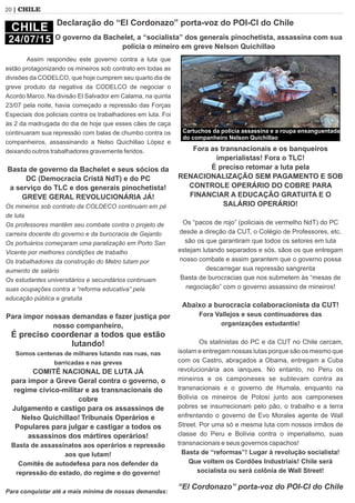 Assim respondeu este governo contra a luta que
estão protagonizando os mineiros sob contrato em todas as
divisões da CODELCO, que hoje cumprem seu quarto dia de
greve produto da negativa da CODELCO de negociar o
Acordo Marco. Na divisão El Salvador em Calama, na quinta
23/07 pela noite, havia começado a repressão das Forças
Especiais dos policiais contra os trabalhadores em luta. Foi
às 2 da madrugada do dia de hoje que esses cães de caça
continuaram sua repressão com balas de chumbo contra os
companheiros, assassinando a Nelso Quichillao López e
deixando outros trabalhadores gravemente feridos.
Basta de governo da Bachelet e seus sócios da
DC (Democracia Cristã NdT) e do PC
a serviço do TLC e dos generais pinochetista!
GREVE GERAL REVOLUCIONÁRIA JÁ!
Os mineiros sob contrato da COLDECO continuam em pé
de luta
Os professores mantêm seu combate contra o projeto de
carreira docente do governo e da burocracia de Gejardo
Os portuários começaram uma paralização em Porto San
Vicente por melhores condições de trabalho
Os trabalhadores da construção do Metro lutam por
aumento de salário
Os estudantes universitários e secundários continuam
suas ocupações contra a “reforma educativa” pela
educação pública e gratuita
Para impor nossas demandas e fazer justiça por
nosso companheiro,
É preciso coordenar a todos que estão
lutando!
Somos centenas de milhares lutando nas ruas, nas
barricadas e nas greves
COMITÊ NACIONAL DE LUTA JÁ
para impor a Greve Geral contra o governo, o
regime cívico-militar e as transnacionais do
cobre
Julgamento e castigo para os assassinos de
Nelso Quichillao! Tribunais Operários e
Populares para julgar e castigar a todos os
assassinos dos mártires operários!
Basta de assassinatos aos operários e repressão
aos que lutam!
Comitês de autodefesa para nos defender da
repressão do estado, do regime e do governo!
Para conquistar até a mais mínima de nossas demandas:
Fora as transnacionais e os banqueiros
imperialistas! Fora o TLC!
É preciso retomar a luta pela
RENACIONALIZAÇÃO SEM PAGAMENTO E SOB
CONTROLE OPERÁRIO DO COBRE PARA
FINANCIAR A EDUCAÇÃO GRATUITA E O
SALÁRIO OPERÁRIO!
Os “pacos de rojo” (policiais de vermelho NdT) do PC
desde a direção da CUT, o Colégio de Professores, etc.
são os que garantiram que todos os setores em luta
estejam lutando separados e sós, sãos os que entregam
nosso combate e assim garantem que o governo possa
descarregar sua repressão sangrenta
Basta de burocracias que nos submetem às “mesas de
negociação” com o governo assassino de mineiros!
Abaixo a burocracia colaboracionista da CUT!
Fora Vallejos e seus continuadores das
organizações estudantis!
Os stalinistas do PC e da CUT no Chile cercam,
isolam e entregam nossas lutas porque são os mesmo que
com os Castro, abraçados a Obama, entregam a Cuba
revolucionária aos ianques. No entanto, no Peru os
mineiros e os camponeses se sublevam contra as
transnacionais e o governo de Humala, enquanto na
Bolívia os mineiros de Potosí junto aos camponeses
pobres se insurrecionam pelo pão, o trabalho e a terra
enfrentando o governo de Evo Morales agente de Wall
Street. Por uma só e mesma luta com nossos irmãos de
classe do Peru e Bolívia contra o imperialismo, suas
transnacionais e seus governos capachos!
Basta de “reformas”! Lugar à revolução socialista!
Que voltem os Cordões Industriais! Chile será
socialista ou será colônia de Wall Street!
“El Cordonazo” porta-voz do POI-CI do Chile
20 | CHILE
CHILE
24/07/15
Declaração do “El Cordonazo” porta-voz do POI-CI do Chile
O governo da Bachelet, a “socialista” dos generais pinochetista, assassina com sua
polícia o mineiro em greve Nelson Quichillao
Cartuchos da policia assassina e a roupa ensanguentada
do companheiro Nelson Quichillao
 
