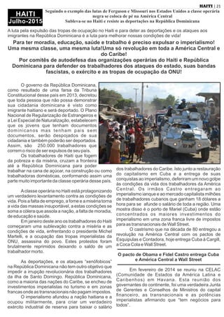 O governo da República Dominicana,
como resultado de uma farsa da Tribuna
Constitucional desse país em 2013, decretou
que toda pessoa que não possa demonstrar
sua cidadania dominicana é visto como
imigrante haitiano e será deportado. O Plano
Nacional de Regularização de Estrangeiros e
a Lei Especial de Naturalização, estabelecem
que os jovens que tenham documentos
dominicanos mas tenham pais sem
documentos, serão despojados de sua
cidadania e também poderão ser deportados.
Assim, são 250.000 trabalhadores que
correm o risco de ser expulsos de seu país.
Os trabalhadores de Haiti que fogem
da pobreza e da miséria, cruzam a fronteira
até a República Dominicana para poder
trabalhar na cana de açúcar, na construção ou como
trabalhadoras domésticas, conformando assim uma
parte muito importante da classe operária desse país.
Aclasse operária no Haiti está protagonizando
um verdadeiro levantamento contra as condições de
vida. Pois a falta de emprego, a fome e a miséria torna
a vida das massas insuportável, a estas condições se
soma a cólera que assola a nação, a falta de moradia,
de educação e saúde.
Em janeiro deste ano os trabalhadores do Haiti
começaram uma sublevação contra a miséria e as
condições de vida, enfrentando o presidente Michel
Martelli, e a ocupação das tropas imperialistas da
ONU, assassina do povo. Estes protestos foram
brutalmente reprimidos deixando o saldo de um
trabalhador morto.
As deportações, e os ataques “xenófobicos”
na República Dominicana não tem outro objetivo que
impedir a irrupção revolucionária dos trabalhadores
da ilha de Santo Domingo. República Dominicana,
como a maioria das nações do Caribe, se encheu de
investimentos imperialistas no turismo e em zonas
francas onde as transnacionais não pagam impostos.
O imperialismo afundou a nação haitiana e a
ocupou militarmente, para criar um verdadeiro
exército industrial de reserva para baixar o salário
dos trabalhadores do Caribe. Isto junto a restauração
do capitalismo em Cuba e a entrega de suas
conquistas ao imperialismo, deferiram um novo golpe
às condições da vida dos trabalhadores da América
Central. Os irmãos Castro entregaram ao
imperialismo ianque e ao mercado capitalista milhões
de trabalhadores cubanos que ganham 18 dólares a
hora para se afunde o salário de toda a região. Uma
mostra disso é o porto de Mariel (Cuba) onde estão
concentrados os maiores investimentos do
imperialismo em uma zona franca livre de impostos
para as transnacionais de Wall Street.
O castrismo que na década de 80 entregou a
revolução na América Central com os pactos de
Esquipulas e Contadora, hoje entrega Cuba à Cargill,
a Coca Cola e Wall Street.
O pacto de Obama e Fidel Castro entrega Cuba
e América Central a Wall Street
Em fevereiro de 2014 se reuniu na CELAC
(Comunidade de Estados da América Latina e
Caribenhos) em Havana. Esta reunião dos
governantes do continente, foi uma verdadeira Junta
de Gerentes e Conselhos de Ministros do capital
ﬁnanceiro, as transnacionais e as potências
imperialistas aﬁrmando que “tem negócios para
todos”.
| 21HAITI
HAITI
Julho-2015
Seguindo o exemplo das lutas de Ferguson e Missouri nos Estados Unidos a classe operária
negra se coloca de pé na América Central
Subleva-se no Haiti e resiste as deportações na República Dominicana
A luta pela expulsão das tropas de ocupação no Haiti e para deter as deportações e os ataques aos
imigrantes na República Dominicana é a luta para melhorar nossas condições de vida!
Para ter moradia, educação, saúde e trabalho é preciso expulsar o imperialismo!
Uma mesma classe, uma mesma luta!Uma só revolução em toda a América Central e
do Caribe!
Por comitês de autodefesa das organizações operárias do Haiti e República
Dominicana para defender os trabalhadores dos ataques do estado, suas bandas
fascistas, o exército e as tropas de ocupação da ONU!
 