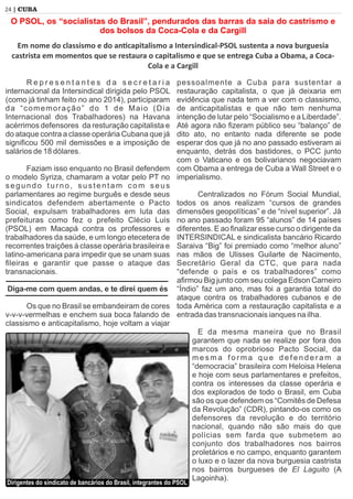 24 | CUBA
R e p r e s e n t a n t e s d a s e c r e t a r i a
internacional da Intersindical dirigida pelo PSOL
(como já tinham feito no ano 2014), participaram
da “comemoração” do 1 de Maio (Dia
Internacional dos Trabalhadores) na Havana
acérrimos defensores da resturação capitalista e
do ataque contra a classe operária Cubana que já
signiﬁcou 500 mil demissões e a imposição de
salários de 18 dólares.
Faziam isso enquanto no Brasil defendem
o modelo Syriza, chamaram a votar pelo PT no
segundo turno, sustentam com seus
parlamentares ao regime burguês e desde seus
sindicatos defendem abertamente o Pacto
Social, expulsam trabalhadores em luta das
prefeituras como fez o prefeito Clécio Luis
(PSOL) em Macapá contra os professores e
trabalhadores da saúde, e um longo etecetera de
recorrentes traições à classe operária brasileira e
latino-americana para impedir que se unam suas
ﬁleiras e garantir que passe o ataque das
transnacionais.
Diga-me com quem andas, e te direi quem és
Os que no Brasil se embandeiram de cores
v-v-v-vermelhas e enchem sua boca falando de
classismo e anticapitalismo, hoje voltam a viajar
pessoalmente a Cuba para sustentar a
restauração capitalista, o que já deixaria em
evidência que nada tem a ver com o classismo,
de anticapitalistas e que não tem nenhuma
intenção de lutar pelo “Socialismo e a Liberdade”.
Até agora não ﬁzeram público seu “balanço” de
dito ato, no entanto nada diferente se pode
esperar dos que já no ano passado estiveram ai
enquanto, detrás dos bastidores, o PCC junto
com o Vaticano e os bolivarianos negociavam
com Obama a entrega de Cuba a Wall Street e o
imperialismo.
Centralizados no Fórum Social Mundial,
todos os anos realizam “cursos de grandes
dimensões geopolíticas” e de “nível superior”. Já
no ano passado foram 95 “alunos” de 14 países
diferentes. E ao ﬁnalizar esse curso o dirigente da
INTERSINDICAL e sindicalista bancário Ricardo
Saraiva “Big” foi premiado como “melhor aluno”
nas mãos de Ulisses Guilarte de Nacimento,
Secretário Geral da CTC, que para nada
“defende o país e os trabalhadores” como
aﬁrmou Big junto com seu colega Edson Carneiro
“Índio” faz um ano, mas foi a garantia total do
ataque contra os trabalhadores cubanos e de
toda América com a restauração capitalista e a
entrada das transnacionais ianques na ilha.
E da mesma maneira que no Brasil
garantem que nada se realize por fora dos
marcos do oprobrioso Pacto Social, da
m e s m a f o r m a q u e d e f e n d e r a m a
“democracia” brasileira com Heloisa Helena
e hoje com seus parlamentares e prefeitos,
contra os interesses da classe operária e
dos explorados de todo o Brasil, em Cuba
são os que defendem os “Comitês de Defesa
da Revolução” (CDR), pintando-os como os
defensores da revolução e do território
nacional, quando não são mais do que
polícias sem farda que submetem ao
conjunto dos trabalhadores nos bairros
proletários e no campo, enquanto garantem
o luxo e o lazer da nova burguesia castrista
nos bairros burgueses de El Laguito (A
Lagoinha).
O PSOL, os “socialistas do Brasil”, pendurados das barras da saia do castrismo e
dos bolsos da Coca-Cola e da Cargill
Em nome do classismo e do an capitalismo a Intersindical-PSOL sustenta a nova burguesia
castrista em momentos que se restaura o capitalismo e que se entrega Cuba a Obama, a Coca-
Cola e a Cargill
Dirigentes do sindicato de bancários do Brasil, integrantes do PSOL
 
