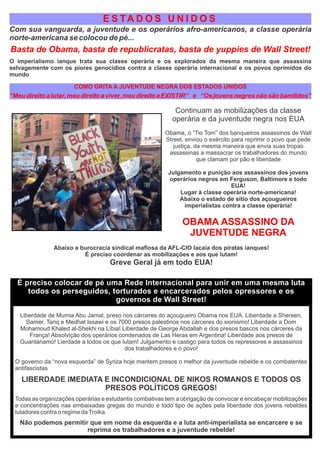 E S TA D O S U N I D O S
Com sua vanguarda, a juventude e os operários afro-americanos, a classe operária
norte-americana se colocou de pé...
Basta de Obama, basta de republicratas, basta de yuppies de Wall Street!
O imperialismo ianque trata sua classe operária e os explorados da mesma maneira que assassina
selvagemente com os piores genocídios contra a classe operária internacional e os povos oprimidos do
mundo
COMO GRITA A JUVENTUDE NEGRA DOS ESTADOS UNIDOS
“Meudireitoalutar,meudireitoaviver,meudireitoaEXISTIR” e “Osjovensnegrosnãosãobandidos”
Continuam as mobilizações da classe
operária e da juventude negra nos EUA
Obama, o “Tio Tom” dos banqueiros assassinos de Wall
Street, enviou o exército para reprimir o povo que pede
justiça, da mesma maneira que envia suas tropas
assassinas a massacrar os trabalhadores do mundo
que clamam por pão e liberdade
Julgamento e punição aos assassinos dos jovens
operários negros em Ferguson, Baltimore e todo
EUA!
Lugar à classe operária norte-americana!
Abaixo o estado de sítio dos açougueiros
imperialistas contra a classe operária!
OBAMA ASSASSINO DA
JUVENTUDE NEGRA
Abaixo a burocracia sindical maﬁosa da AFL-CIO lacaia dos piratas ianques!
É preciso coordenar as mobilizações e aos que lutam!
Greve Geral já em todo EUA!
É preciso colocar de pé uma Rede Internacional para unir em uma mesma luta
todos os perseguidos, torturados e encarcerados pelos opressores e os
governos de Wall Street!
Liberdade de Mumia Abu Jamal, preso nos cárceres do açougueiro Obama nos EUA. Liberdade a Shereen,
Samer, Tariq e Medhat Issawi e os 7000 presos palestinos nos cárceres do sionismo! Liberdade a Dom
Mohamoud Khaled al-Shekhi na Líbia! Liberdade de George Abdallah e dos presos bascos nos cárceres da
França! Absolvição dos operários condenados de Las Heras em Argentina! Liberdade aos presos de
Guantánamo! Lierdade a todos os que lutam! Julgamento e castigo para todos os repressores e assassinos
dos trabalhadores e o povo!
O governo da “nova esquerda” de Syriza hoje mantem presos o melhor da juventude rebelde e os combatentes
antifascistas
LIBERDADE IMEDIATA E INCONDICIONAL DE NIKOS ROMANOS E TODOS OS
PRESOS POLÍTICOS GREGOS!
Todas as organizações operárias e estudantis combativas tem a obrigação de convocar e encabeçar mobilizações
e concentrações nas embaixadas gregas do mundo e todo tipo de ações pela liberdade dos jovens rebeldes
lutadores contra o regime daTroika.
Não podemos permitir que em nome da esquerda e a luta anti-imperialista se encarcere e se
reprima os trabalhadores e a juventude rebelde!
 