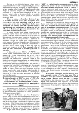 Porque se no plebiscito tivesse votado todo o
programa da Merkel ou todo o programa da Syriza, com as
reais medidas que este propunha, os trabalharadores...
teriam votado pelo Syriza? Categoricamente não.
Porque o plebiscito obrigava os trabalhadores, como
insistimos da FLTI já em nossa declaração do dia 3 de
junho, a optar entre as brasas ardentes e o azeite
fervendo. Justamente por isso o plebiscito funcionou
como uma farsa.
Disso se tratou o referendum: de impedir que
as massas retomem a luta para recuperar suas
conquistas, que não declarem guerra a seus
opressores, e levá-las a depositarem todas suas
ilusões em que votando pelo “NÃO” poderia barrar o
brutal ataque dos capitalistas, da Merkel, da UE, do
FMI... e de Tsipras, um governo representante dos
banqueiros imperialistas na Grécia.
A classe operária pode utilizar os parlamentos
burgueses como tribuna de denúncia nas ﬁleiras do
inimigo e preparar seus combates. Ou, como no caso da
liberdade de expressão, para organizar sindicatos, etc.
Mas as instituições bonapartistas de domínio da
burguesia, como é sua justiça, suas forças policiais, e
neste caso os referendos, não podem ser utilizadas pelos
trabalhadores, porque são medidas bonapartistas e
antidemocráticas, ainda desde o ponto de vista da
democracia burguesa formal. Este plebiscito não foi
mais que uma intimação às massas para que se
suicidem.
A discussão entre o “SIM” e o “NÃO” foi uma
fraude. Tsipras sempre deixou claro que não estava em
questão se a Grécia continuava ou não na UE. Hoje a
Syriza pode dizer que sua proposta era “o máximo que
conseguiu nas negociações”. Insistimos, todos os que
colaboraram com esta farsa da Syriza contra as massas,
d e v e m e x p l i c a r a f r a u d e q u e a p o i a r a m .
O parlamento grego está para se reunir, e já ﬁcará clara a
fraude do “SIM” e do “NÃO”.Adireita da Nova Democracia
e Syriza votaram pelo “SIM ao acordo de Tsipras e
Merkel”. E senão, haverá uma nova armadilha: um novo
desvio parlamentar para canalizar toda irrupção de
massas. E senão, a casta de oﬁciais do exército grego,
integrante da OTAN, virá para por ordem, se a classe
operária não impedir.
O plebiscito, com o “SIM” ou com o “NÃO”, foi
uma armadilha para impedir uma irrupção
revolucionária das massas quando a Grécia
entrava em default e se negociava o resgate da
dívida
Comecemos por dizer que a Syriza chamou um
plebiscito para fortalecer e legitimar todas as instituições
de domínio da classe exploradora na Grécia, ganhasse o
“SIM” ou ganhasse o “NÃO”.
O governo de Tsipras – que vinha de pagar 7,5
bilhões euros da dívida em um memorando comum com a
Merkel - , não chamou a um plebiscito contra si próprio.
Syriza não convocou um referendo para ser derrotado e
que seu governo caia. E muito menos para chorar, caso
ganhasse o “SIM”. Nesse caso, teria aplicado a política
exatamente igual a que aplica Tsipras, demonstrando que
as negociações atrás das cortinas entre as quadrilhas
capitalistas da Europa, nunca deixaram de funcionar.
É que com ambas opções, com o “SIM” ou o
“NÃO”, as instituições burguesas de domínio saíam
legitimadas, e isto é o que necessitam em meio da
monumental crise política que existe na Grécia. E
mais, o parlamento está para se reunir, que dará a
legitimidade da lei, demonstrando a fraude da burguesia.
Romperão as “alas esquerdas” e as “nacionalistas” com a
Syriza, votando contra, mas surgirá uma absoluta maioria
do “SIM” e do “NÃO”, que vão impor as piores penúrias
para as massas. Aquele que não começa levantando isso
é um charlatão vulgar que faz tempo deixou de enfrentar o
estado burguês e suas instituições.
O plebiscito foi chamado de último momento por
Syriza para evitar uma monumental crise política e
uma nova irrupção revolucionária das massas em
meio de um possível estouro econômico. É que no dia
30 de junho vencia o resgate da dívida grega. Grécia
entrava em default, o que signiﬁcava uma enorme crise
para Europa, seus bancos e seus fundos de investimento
de risco, e para os mesmos parasitas banqueiros
gregos e suas transnacionais, que são credores de
128 bilhões de euros da Grécia quebrada.
Nesta situação, abria-se um caminho para as
massas gregas pararem o ataque e irromper novamente
com seu combate enfrentando diretamente os grandes
banqueiros e parasitas gregos. Isto signiﬁcava
efetivamente ir a um choque inevitável com o governo da
Syriza, que vem aplicando os mesmos planos de ataque
às massas, que ontem aplicavam Karamalis e depois
Papandreu. Quer-se pintar que a burguesia grega se
oporia aos tratados de vassalagem que a Europa do
Maastricht propõe. Mas, como ﬁca demonstrado nestes 8
anos, todas as frações burguesas e todos seus governos,
sempre fecharam ﬁleiras com aTroika – da que são parte –
contra os trabalhadores. OS CAPITALISTAS DEFENDEM
SEU BOLSO, NÃO A GRÉCIA. Esta última, quebraram e
os trabalhadores e o povo pobre, saquearam.
O plebiscito foi para desviar, com uma vil mentira e
engano, a perspectiva de luta dos explorados contra seus
carrascos, os capitalistas gregos e seu governo, que são
os que submetem com triplas cadeias a classe operária
grega e as classes médias arruinadas ao Maastricht
imperialista.
A esquerda reformista mundial tentou usar
este plebiscito contra a Troika. Mas, para falar a
verdade, a única que utilizou o plebiscito foi a Troika
para ganhar tempo, com Syriza, e atacar
violentamente as massas, como está ocorrendo
agora. Eles defenderam seus negócios, e a esquerda
social-imperialista cuidou muito bem de não defender os
interesses da classe operária. É porque não está para
isso.
| 3GRÉCIA
Merkel e Tsipras
 