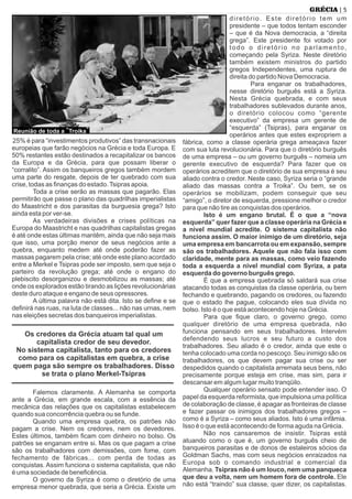 25% é para “investimentos produtivos” das transnacionais
europeias que farão negócios na Grécia e toda Europa. E
50% restantes estão destinados a recapitalizar os bancos
da Europa e da Grécia, para que possam liberar o
“corralito”. Assim os banqueiros gregos também mordem
uma parte do resgate, depois de ter quebrado com sua
crise, todas as ﬁnanças do estado.Tsipras apoia.
Toda a crise serão as massas que pagarão. Elas
permitirão que passe o plano das quadrilhas imperialistas
do Maastricht e dos parasitas da burguesia grega? Isto
ainda esta por ver-se.
As verdadeiras divisões e crises políticas na
Europa do Maastricht e nas quadrilhas capitalistas gregas
é até onde estas últimas mantêm, ainda que não seja mais
que isso, uma porção menor de seus negócios ante a
quebra, enquanto medem até onde poderão fazer as
massas pagarem pela crise; até onde este plano acordado
entre a Merkel e Tsipras pode ser imposto, sem que seja o
parteiro da revolução grega; até onde o engano do
plebiscito desorganizou e desmobilizou as massas; até
onde os explorados estão tirando as lições revolucionárias
deste duro ataque e engano de seus opressores.
A última palavra não está dita. Isto se deﬁne e se
deﬁnirá nas ruas, na luta de classes... não nas urnas, nem
nas eleições secretas dos banqueiros imperialistas.
Os credores da Grécia atuam tal qual um
capitalista credor de seu devedor.
No sistema capitalista, tanto para os credores
como para os capitalistas em quebra, a crise
quem paga são sempre os trabalhadores. Disso
se trata o plano Merkel-Tsipras
Falemos claramente. A Alemanha se comporta
ante a Grécia, em grande escala, com a essência da
mecânica das relações que os capitalistas estabelecem
quando sua concorrência quebra ou se funde.
Quando uma empresa quebra, os patrões não
pagam a crise. Nem os credores, nem os devedores.
Estes últimos, também ﬁcam com dinheiro no bolso. Os
patrões se enganam entre si. Mas os que pagam a crise
são os trabalhadores com demissões, com fome, com
fechamento de fábricas... com perda de todas as
conquistas. Assim funciona o sistema capitalista, que não
é uma sociedade de beneﬁcência.
O governo da Syriza é como o diretório de uma
empresa menor quebrada, que seria a Grécia. Existe um
diretório. Este diretório tem um
presidente – que todos tentam esconder
– que é da Nova democracia, a “direita
grega”. Este presidente foi votado por
todo o diretório no parlamento,
começando pela Syriza. Neste diretório
também existem ministros do partido
gregos Independentes, uma ruptura de
direita do partido Nova Democracia.
Para enganar os trabalhadores,
nesse diretório burguês está a Syriza.
Nesta Grécia quebrada, e com seus
trabalhadores sublevados durante anos,
o diretório colocou como “gerente
executivo” da empresa um gerente de
“esquerda” (Tsipras), para enganar os
operários antes que estes expropriem a
fábrica, como a classe operária grega ameaçava fazer
com sua luta revolucionária. Para que o diretório burguês
de uma empresa – ou um governo burguês – nomeia um
gerente executivo de esquerda? Para fazer que os
operários acreditem que o diretório de sua empresa é seu
aliado contra o credor. Neste caso, Syriza seria o “grande
aliado das massas contra a Troika”. Ou bem, se os
operários se mobilizam, podem conseguir que seu
“amigo”, o diretor de esquerda, pressione melhor o credor
para que não tire as conquistas dos operários.
Isto é um engano brutal. É o que a “nova
esquerda” quer fazer que a classe operária na Grécia e
a nível mundial acredite. O sistema capitalista não
funciona assim. O maior inimigo de um diretório, seja
uma empresa em bancarrota ou em expansão, sempre
são os trabalhadores. Aquele que não fala isso com
claridade, mente para as massas, como veio fazendo
toda a esquerda a nível mundial com Syriza, a pata
esquerda do governo burguês grego.
É que a empresa quebrada só saldará sua crise
atacando todas as conquistas da classe operária, ou bem
fechando e quebrando, pagando os credores, ou fazendo
que o estado lhe pague, colocando eles sua dívida no
bolso. Isto é o que está acontecendo hoje na Grécia.
Para que ﬁque claro, o governo grego, como
qualquer diretório de uma empresa quebrada, não
funciona pensando em seus trabalhadores. Intervém
defendendo seus lucros e seu futuro a custo dos
trabalhadores. Seu aliado é o credor, ainda que este o
tenha colocado uma corda no pescoço. Seu inimigo são os
trabalhadores, os que devem pagar sua crise ou ser
despedidos quando o capitalista arremata seus bens, não
precisamente porque esteja em crise, mas sim, para ir
descansar em algum lugar muito tranqüilo.
Qualquer operário sensato pode entender isso. O
papel da esquerda reformista, que impulsiona uma política
de colaboração de classe, é apagar as fronteiras de classe
e fazer passar os inimigos dos trabalhadores gregos –
como é a Syriza – como seus aliados. Isto é uma infâmia.
Isso é o que está acontecendo de forma aguda na Grécia.
Não nos cansaremos de insistir. Tsipras está
atuando como o que é, um governo burguês cheio de
banqueiros parasitas e de donos de estaleiros sócios da
Goldman Sachs, mas com seus negócios enraizados na
Europa sob o comando industrial e comercial da
Alemanha. Tsipras não é um louco, nem uma panqueca
que deu a volta, nem um homem fora de controle. Ele
não está “traindo” sua classe, quer dizer, os capitalistas.
| 5GRÉCIA
Reunião de toda a “Troika”
 