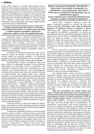 6 | GRÉCIA
É leal a eles, porque é um deles. Esta atuando como o
diretor de uma empresa quebrada, discutindo com seus
credores como melhor arrebentar seus trabalhadores e
cobrar eles mesmos tudo o que ﬁque de valor do capital
quebrado. Ele defende seus negócios, seu mercado, seu
lugar na divisão mundial do trabalho na qual Grécia está
colocada hoje na Europa do Maastricht. Isso faz Tsipras
com a Merkel, e muito bem. Cada um defende seus
interesses. Os que não podem fazer, pela direção que têm
a sua frente, são os trabalhadores.
O plano imposto pela Alemanha e a Europa
imperialista para Grécia é o plano para que toda
a classe operária europeia e alemã em
particular, pague a crise do capital ﬁnanceiro
Alemanha sabe e entende perfeitamente as
condições da economia e da política mundial, e o porquê
de manter-se inﬂexível frente à Grécia, como o fez. Busca
escarmentar, não a “Grécia”, mas sim o movimento
operário grego, europeu e alemão em particular. A política
patriótica e pró-burguesa da esquerda encobre, em última
instância, a verdadeira política imperialista contra os
trabalhadores europeus.
A Europa em bancarrota necessita, para as que
imensas massas de capitais e bônus lixo que tem os
bancos voltem ao processo produtivo, um movimento
operário nos países imperialistas sob as condições que
Merkel eTsipras querem impor à classe operária grega.
Se Alemanha e Tsipras conseguem impor este
plano, todos os capitalistas europeus e suas potências
imperialistas se colocarão de pé e aplaudirão. Um
movimento operário grego sem aposentadoria, sem
hospitais nem escolas públicas, com desempregados
morrendo de fome nas ruas, como um exército industrial
de reserva barato, sem seguro social, com o salário
afundado, com centenas de milhares de trabalhadores do
estado despedidos, é seu sonho dourado. Até este ponto
buscam levar a classe operária grega... alemã, francesa,
inglesa, espanhola. O que a Alemanha e o governo da
nova “dama de ferro” - a Merkel – dirão para sua classe
operária? “Abaixo seus salários, reduzo suas pensões,
acaba-se a saúde e a educação gratuitas... e se vocês se
sublevam, vou com meu capital investir na Grécia, onde a
mão-de-obra está sendo doada”. Está em jogo a vida da
classe operária alemã em parar este ataque a seus irmãos
de classe da Grécia. O plano imposto pela Alemanha e a
Europa imperialista para a Grécia é o plano para que toda
a classe operária européia e alemã em particular, pague a
crise do capital ﬁnanceiro.
Aqui não existe um “plano de resgate” da Grécia.
Aqui o que existe é um plano de ataque a classe operária
grega, para impor essas condições a toda classe operária
européia e alemã em particular.
A Alemanha necessita derrotar sua própria classe
operária, porque a crise e o crack europeu, que já estão
aqui, e também a enorme concorrência com EUA, que luta
para entrar na Europa do Leste e disputar o controle das
fontes de matérias-primas e do aparato militar russo. Os
ianques, com a OTAN, já pisaram na Ucrânia. Começou a
prender a Alemanha. A Merkel não pode fazer
concessões. Precisa redobrar o ataque contra sua classe
operária.
Syriza e seu governo burguês “não traíram”...
foram leais a sua classe: a burguesia, os
capitalistas e seus banqueiros, que junto à
Troika são os credores da dívida grega, que os
trabalhadores pagam
Quem capitulou foi a esquerda reformista que
chamou a conﬁar na fraude do plebiscito
Syriza “traiu”, “capitulou”, “ludibriou o povo”, diz
agora a esquerda rasgando as roupas, tal qual uma
pessoa enganada. Em todo o caso, eles se deixaram
enganar. E ajudaram Syriza a enganar o povo.
“Mas Syriza traiu”, seguem choramingando, quando no
dia seguinte do plebiscito apresentou um acordo de
vassalagem à UE como ponto de partida para negociar um
ataque ainda maior contra os trabalhadores gregos. Já
falam de “golpe de estado”. É que, como já vimos,
Alemanha exige novas garantias para o resgate de 80
bilhões de euros da dívida grega: todas as empresas
estatais da Grécia. Estas ﬁcariam hipotecadas e
intocáveis se o credor, neste casoAlemanha e a UE, não o
autoriza.
Isto é o que faria um credor com uma empresa
quebrada devedora. Se emprestar dinheiro para continuar
funcionando, exige que coloque as máquinas, os títulos e
bens como prenda ou hipoteca em nome do credor pelo
dinheiro que recebe. Isso é o queAlemanha está impondo,
mesmo depois do plebiscito. Os credores querem cobrar.
Mas também, o diretório em quebra quer cobrar o que
colocou na empresa. Põe tudo como parte do pacote da
dívida. Hipoteca as máquinas e põe os operários a
produzir. Acabou-se as conquistas, as férias, a jornada
trabalhista de 8 horas... demite-se a metade e “já a
produzir!”. Isto é o que Syriza está fazendo.
Em grande escala, assim funciona o sistema
capitalista. Nesse caso, as potências imperialistas
menores, os PIGS do Sul da Europa, perderam com seus
banqueiros na crise de Wall Street, centenas de milhões
de dólares. Os estados salvaram o dinheiro dos
banqueiros. O diretório da empresa quebrada tem
dinheiro no bolso. Quebraram os estados. E agora, tem
que matar o povo de fome para pagar uma dívida
incobrável.
Não nos cansaremos de repetir. Syriza não
“traiu” a classe que representa, com a que governa e
administra os interesses de toda a burguesia grega e o
imperialismo europeu. Foi leal à burguesia e à UE, da
qual o capital grego é parte. Entre eles têm disputas,
brigam pelos negócios... as vezes aos tiros. Mas todos
têm claro que seu inimigo são os trabalhadores. As
quadrilhas imperialistas mais fortes espancam as
menores, as colocam de joelhos, as submetem. Tomarão
sua zona de inﬂuência e de pilhagem. Grécia não faria
outra coisa se fosse credora da Alemanha. E mais, isso
ﬁzeram a Alemanha depois das duas guerras mundiais.
Na primeira impuseram o Tratado de Versalhes, a partir do
que teria que pagar todos os gastos militares de seus
vencedores: Inglaterra e França. Esta última, em meados
dos anos 20, entrou com seu exército e tirou da Alemanha
todas as vias férreas e os trilhos para reconstruir a França.
Entre os capitalistas não se anda em círculos. O que
perde, paga. Justamente este tratado de Versalhes foi o
que abriu o caminho para o fascismo nos anos 30, para
voltar a levantar a grandeAlemanha humilhada.
 