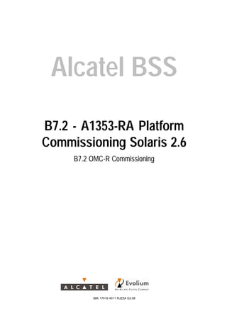 Alcatel BSS
B7.2 - A1353-RA Platform
Commissioning Solaris 2.6
B7.2 OMC-R Commissioning
3BK 17416 4011 RJZZA Ed.08
 
