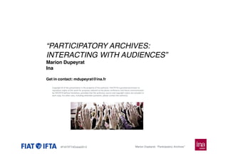 “PARTICIPATORY ARCHIVES:
INTERACTING WITH AUDIENCES”
Marion Dupeyrat
Ina
Get in contact: mdupeyrat@ina.fr
Copyright © of this presentation is the property of the author(s). FIAT/IFTA is granted permission to
reproduce copies of this work for purposes relevant to the above conference and future communication
by FIAT/IFTA without limitation, provided that the author(s), source and copyright notice are included in
each copy. For other uses, including extended quotation, please contact the author(s).

#FIATIFTADubai2013

Marion Dupeyrat: “Participatory Archives”

 