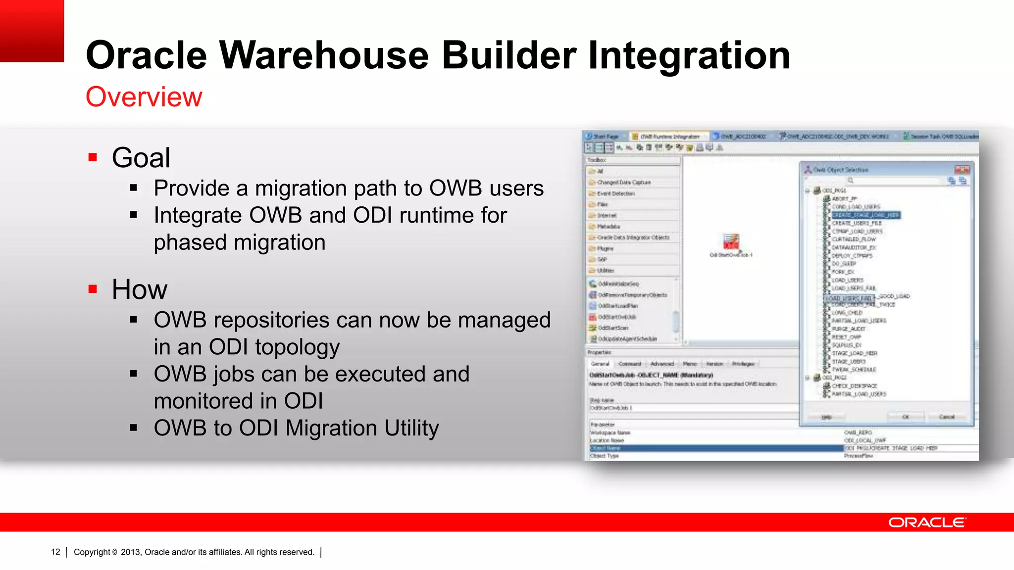 Oracle Warehouse Builder Integration Overview  Goal  Provide a migration path to OWB users  Integrate OWB and ODI runtime for phased migration  How  OWB repositories can now be managed in an ODI topology  OWB jobs can be executed and monitored in ODI  OWB to ODI Migration Utility 12 Copyright © 2013, Oracle and/or its affiliates. All rights reserved. 