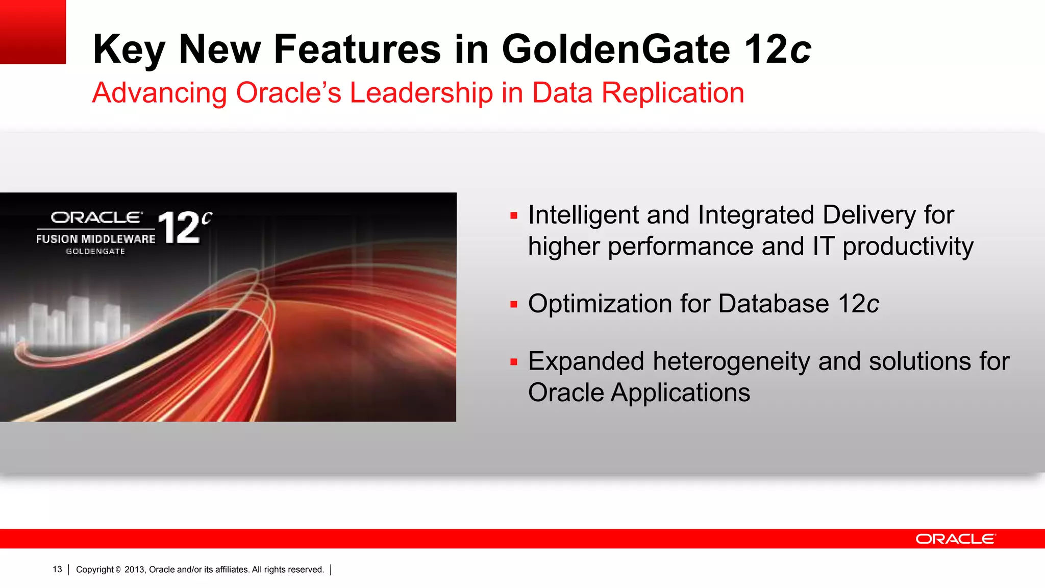 Key New Features in GoldenGate 12c Advancing Oracle’s Leadership in Data Replication  Intelligent and Integrated Delivery for higher performance and IT productivity  Optimization for Database 12c  Expanded heterogeneity and solutions for Oracle Applications 13 Copyright © 2013, Oracle and/or its affiliates. All rights reserved. 