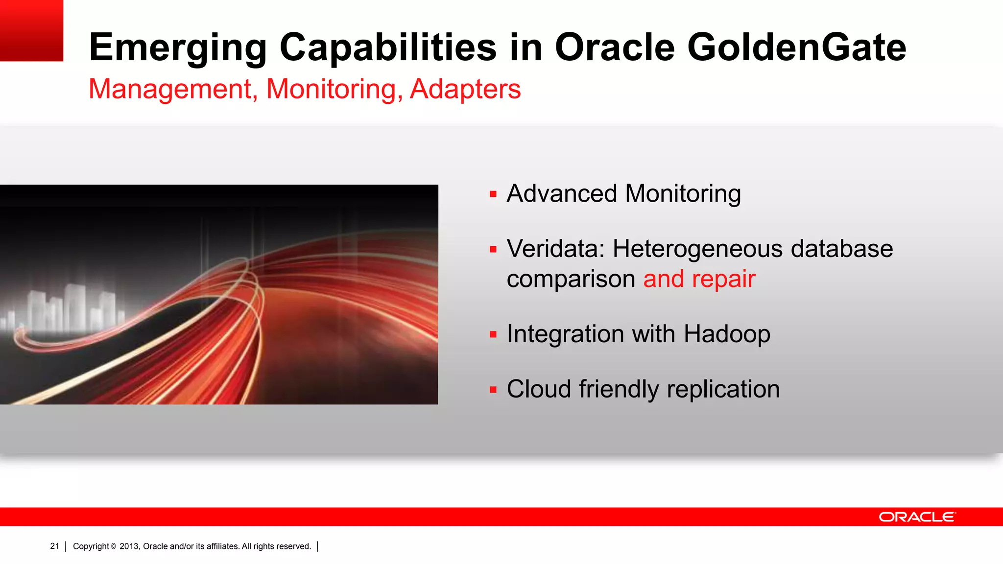 Emerging Capabilities in Oracle GoldenGate Management, Monitoring, Adapters  Advanced Monitoring  Veridata: Heterogeneous database comparison and repair  Integration with Hadoop  Cloud friendly replication 21 Copyright © 2013, Oracle and/or its affiliates. All rights reserved. 