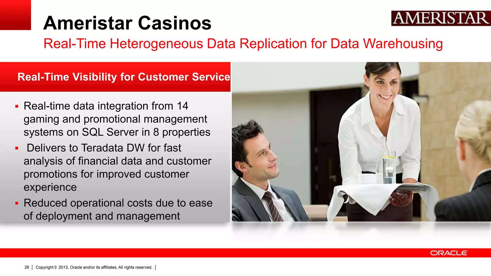 Ameristar Casinos Real-Time Heterogeneous Data Replication for Data Warehousing Real-Time Visibility for Customer Service  Real-time data integration from 14 gaming and promotional management systems on SQL Server in 8 properties  Delivers to Teradata DW for fast analysis of financial data and customer promotions for improved customer experience  Reduced operational costs due to ease of deployment and management 26 Copyright © 2013, Oracle and/or its affiliates. All rights reserved. 