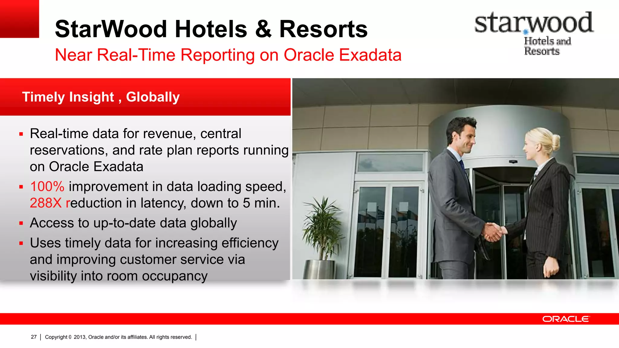 StarWood Hotels & Resorts Near Real-Time Reporting on Oracle Exadata Timely Insight , Globally  Real-time data for revenue, central reservations, and rate plan reports running on Oracle Exadata  100% improvement in data loading speed, 288X reduction in latency, down to 5 min.  Access to up-to-date data globally  Uses timely data for increasing efficiency and improving customer service via visibility into room occupancy 27 Copyright © 2013, Oracle and/or its affiliates. All rights reserved. 