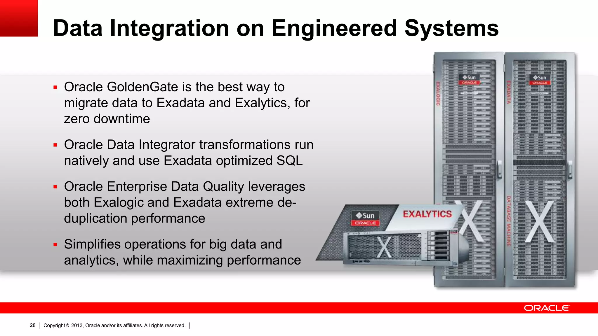 Data Integration on Engineered Systems  Oracle GoldenGate is the best way to migrate data to Exadata and Exalytics, for zero downtime  Oracle Data Integrator transformations run natively and use Exadata optimized SQL  Oracle Enterprise Data Quality leverages both Exalogic and Exadata extreme deduplication performance  Simplifies operations for big data and analytics, while maximizing performance 28 Copyright © 2013, Oracle and/or its affiliates. All rights reserved. 