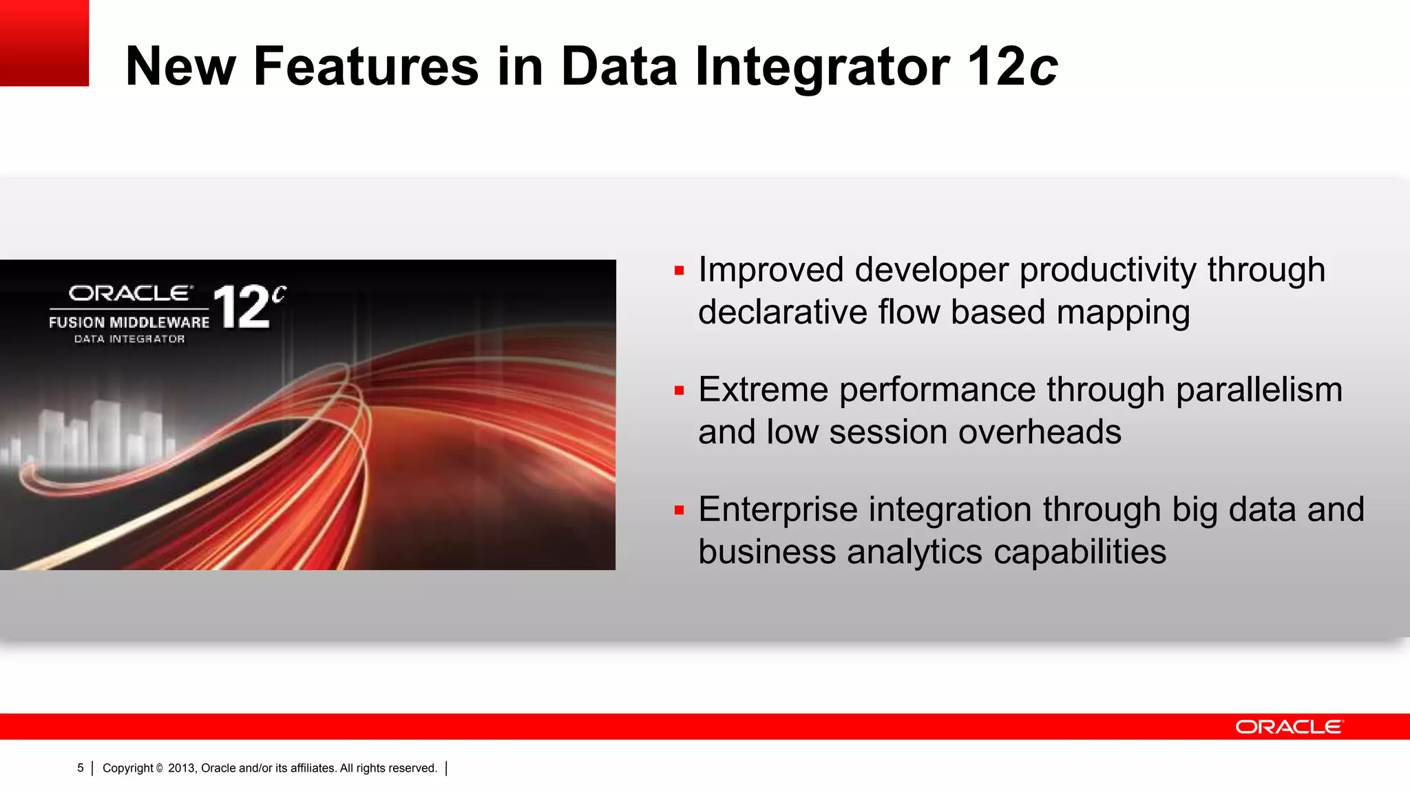 New Features in Data Integrator 12c  Improved developer productivity through declarative flow based mapping  Extreme performance through parallelism and low session overheads  Enterprise integration through big data and business analytics capabilities 5 Copyright © 2013, Oracle and/or its affiliates. All rights reserved. 