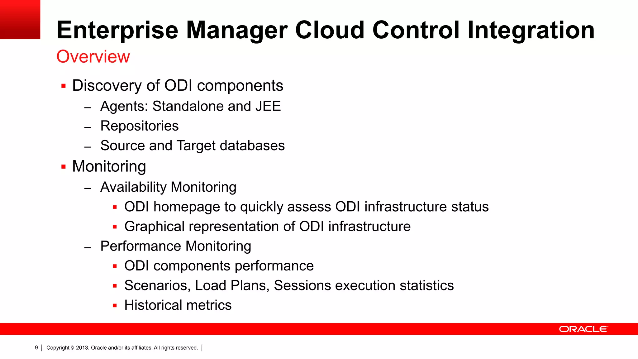 Enterprise Manager Cloud Control Integration Overview  Discovery of ODI components – Agents: Standalone and JEE – Repositories – Source and Target databases  Monitoring – Availability Monitoring  ODI homepage to quickly assess ODI infrastructure status  Graphical representation of ODI infrastructure – Performance Monitoring  ODI components performance  Scenarios, Load Plans, Sessions execution statistics  Historical metrics 9 Copyright © 2013, Oracle and/or its affiliates. All rights reserved. 