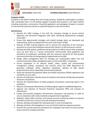 B7 CONSULTANCY- HSE MANAGER
Job Location: Jubail, KSA

Candidate Nationality: Saudi Nationals

Company Profile:
Company is the world’s leading steel and mining company. Guided by a philosophy to produce
safe, sustainable steel, it is the leading supplier of quality steel products in all major markets
including automotive, construction, household appliances and packaging. Company is present
in more than 60 countries and has an industrial footprint in over 20 countries.
Job Summary:
 Develop the HSSE strategy in line with the Company strategy to ensure vertical
alignment and horizontal integration with other interfacing departmental strategies
across AMJ
 Ensure that departmental strategies and related strategic plans are developed and
implemented, which are aligned with the vision and mission of AMJ
 Oversee all HSSE training programs and to oversee the acquisition of the necessary
provisions to ensure that employees execute their duties in a safe and secure manner.
 Develop the HSSE policies, guidelines and procedures for AMJ to ensure that employees
carry out their duty in a secure environment. Communicate these guidelines and
procedures to employees; coordinate with the necessary personnel for that purpose
and ensure that they are being properly implemented across AMJ.
 Design safety management plans for handling any unanticipated safety risks and
communicate these safety management plans to concerned AMJ،¦s employees.
 Ensure compliance to all relevant health, safety, quality and environmental
management policies, procedures and controls across the HSSE department to
guarantee employee safety, legislative compliance, delivery of high quality
products/service and a responsible environmental attitude.
 Study and interpret Occupational Safety and Health Association (OSHA) regulations and
standards are up to date.
 Oversee all inspections, identify causes of accidents and hazards and develop preventive
measures and practices.
 Oversee the implementation of safety programs and policies concerning safety in the
workplace. .
 Measure and evaluate effectiveness of safety programs against established objectives.
 Approve and selection of Personal Protective Equipment (PPE) and evaluate its
effectiveness.
 Inspect and evaluate workplace environments, equipment, and practices, in order to
ensure compliance with safety standards and government regulations
 Regularly inspect AMJ's premises and oversee security monitoring systems to exercise
surveillance and ensure a secure and safe working environment.
 Oversee, develop and update the evacuation plan in case of emergencies.
 Manage and direct all investigations in any act of theft inside the company premises.
 Oversee the security clearance procedures for employees and visitors to ensure proper
access control to company premises.

 
