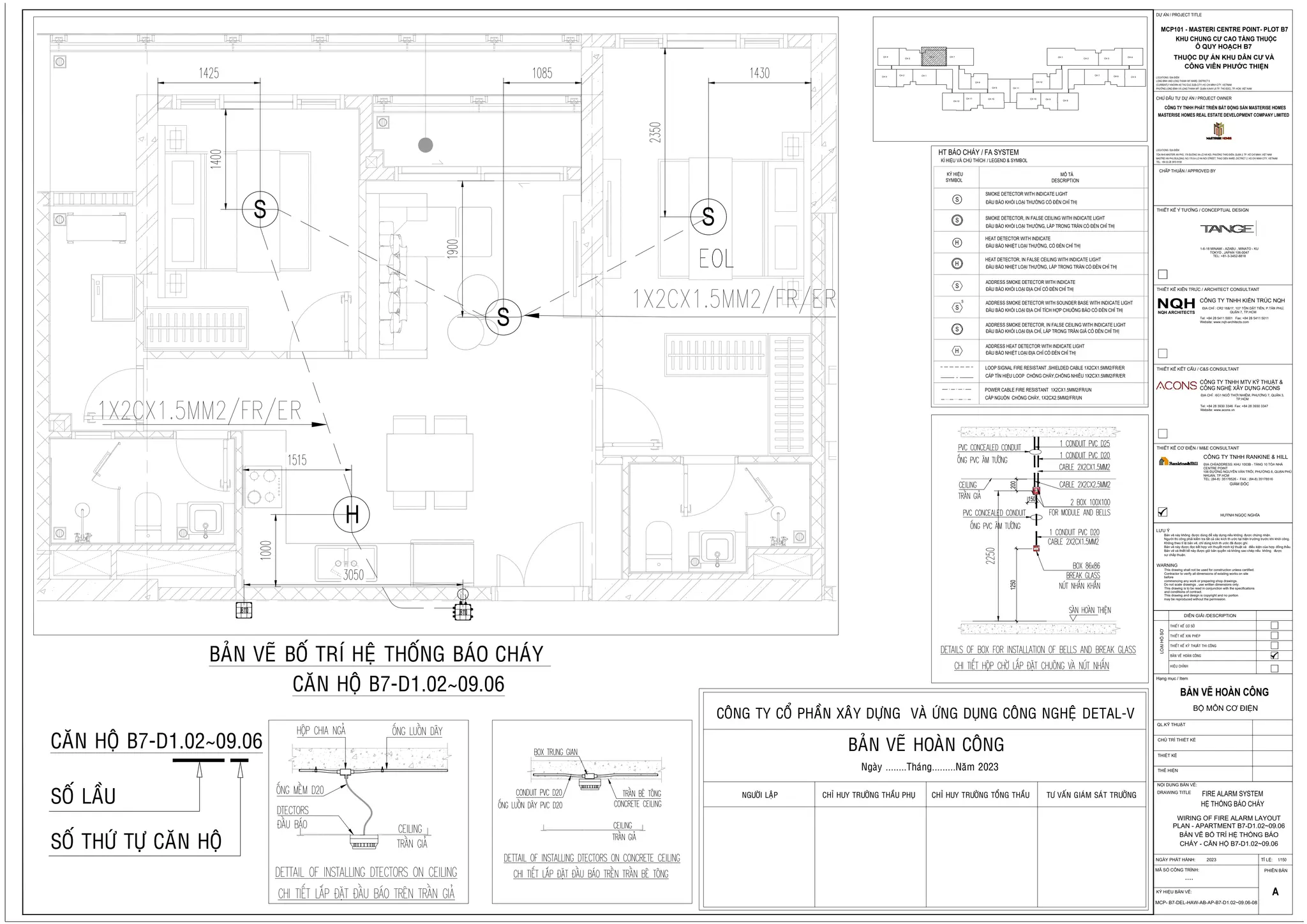 H
S
S
S
COÂNG TY COÅ PHAÀN XAÂY DÖÏNG VAØ ÖÙNG DUÏNG COÂNG NGHEÄ DETAL-V
BAÛN VEÕ HOAØN COÂNG
Ngaøy ........Thaùng.........Naêm 2023
NGÖÔØI LAÄP CHÆ HUY TRÖÔÛNG THAÀU PHUÏ TÖ VAÁN GIAÙM SAÙT TRÖÔÛNG
CHÆ HUY TRÖÔÛNG TOÅNG THAÀU
/ LEGEND & SYMBOL
HT BÁO CHÁY / FA SYSTEM
MÔ TẢ
DESCRIPTION
KÝ HIỆU
SYMBOL
KÍ HIỆU VÀ CHÚ THÍCH
S
S
S
H
H
S
ĐẦU BÁO KHÓI LOẠI THƯỜNG CÓ ĐÈN CHỈ THỊ
SMOKE DETECTOR WITH INDICATE LIGHT
ĐẦU BÁO KHÓI LOẠI THƯỜNG, LẮP TRONG TRẦN CÓ ĐÈN CHỈ THỊ
SMOKE DETECTOR, IN FALSE CEILING WITH INDICATE LIGHT
ĐẦU BÁO KHÓI LOẠI ĐỊA CHỈ CÓ ĐÈN CHỈ THỊ
ADDRESS SMOKE DETECTOR WITH INDICATE
ĐẦU BÁO NHIỆT LOẠI THƯỜNG, CÓ ĐÈN CHỈ THỊ
HEAT DETECTOR WITH INDICATE
ĐẦU BÁO NHIỆT LOẠI THƯỜNG, LẮP TRONG TRẦN CÓ ĐÈN CHỈ THỊ
HEAT DETECTOR, IN FALSE CEILING WITH INDICATE LIGHT
ĐẦU BÁO KHÓI LOẠI ĐỊA CHỈ, LẮP TRONG TRẦN GIẢ CÓ ĐÈN CHỈ THỊ
ADDRESS SMOKE DETECTOR, IN FALSE CEILING WITH INDICATE LIGHT
ĐẦU BÁO KHÓI LOẠI ĐỊA CHỈ TÍCH HỢP CHUÔNG BÁO CÓ ĐÈN CHỈ THỊ
ADDRESS SMOKE DETECTOR WITH SOUNDER BASE WITH INDICATE LIGHT
S
S
H ĐẦU BÁO NHIỆT LOẠI ĐỊA CHỈ CÓ ĐÈN CHỈ THỊ
ADDRESS HEAT DETECTOR WITH INDICATE LIGHT
CÁP TÍN HIỆU LOOP CHỐNG CHÁY,CHỐNG NHIỄU 1X2CX1.5MM2/FR/ER
LOOP SIGNAL FIRE RESISTANT ,SHIELDED CABLE 1X2CX1.5MM2/FR/ER
CÁP NGUỒN CHỐNG CHÁY, 1X2CX2.5MM2/FR/UN
POWER CABLE FIRE RESISTANT 1X2CX1.5MM2/FR/UN
1250
200
150
CH 4
CH 5
CH 6 CH 7
CH 3
CH 2 CH 1
CH 8
CH 9 CH 11
CH 12
CH 1
CH 2 CH 3
CH 4
CH 5
CH 6
CH 7
CH 8
CH 9
CH 10
CH 10
CH 11
CH 12
FIRE ALARM SYSTEM
HỆ THỐNG BÁO CHÁY
WIRING OF FIRE ALARM LAYOUT
PLAN - APARTMENT B7-D1.02~09.06
BẢN VẼ BỐ TRÍ HỆ THỐNG BÁO
CHÁY - CĂN HỘ B7-D1.02~09.06
1/150
THỂ HIỆN
DRAWING TITLE
NỘI DUNG BẢN VẼ:
CHỦ TRÌ THIẾT KẾ
QL.KỸ THUẬT
THIẾT KẾ
NGÀY PHÁT HÀNH:
PHIÊN BẢN
KÝ HIỆU BẢN VẼ:
TỈ LỆ:
MÃ SỐ CÔNG TRÌNH:
....
A
Bản vẽ này không được dùng để xây dựng nếu không được chứng nhận.
Người thi công phải kiểm tra tất cả các kích th ước tại hiện trường trước khi khởi công.
Không theo tỉ lệ bản vẽ, chỉ dùng kích th ước đã được ghi.
Bản vẽ này được đọc kết hợp với thuyết minh kỹ thuật và điều kiện của hợp đồng thầu.
Bản vẽ và thiết kế này được giữ bản quyền và không sao chép nếu không được
sự chấp thuận.
LƯU Ý
Hạng mục / Item
LOẠI
HỒ
SƠ
This drawing shall not be used for construction unless certified.
Contractor to verify all dimensions of existing works on site
before
commencing any work or preparing shop drawings.
Do not scale drawings , use written dimensions only.
This drawing is to be read in conjunction with the specifications
and conditions of contract.
This drawing and design is copyright and no portion
may be reproduced without the permission.
WARNING
GIÁM ĐỐC
CÔNG TY TNHH RANKINE & HILL
ĐỊA CHỈ/ADDRESS: KHU 1003B - TẦNG 10 TÒA NHÀ
CENTRE POINT
106 ĐƯỜNG NGUYỄN VĂN TRỖI, PHƯỜNG 8, QUẬN PHÚ
NHUẬN, TP.HCM
TEL: (84-8) 35178526 - FAX.: (84-8) 35178516
HUỲNH NGỌC NGHĨA
2023
NQH
THIẾT KẾ KIẾN TRÚC / ARCHITECT CONSULTANT
THIẾT KẾ KẾT CẤU / C&S CONSULTANT
ĐỊA CHỈ : CR2 16&17, 107 TÔN DẬT TIÊN, P.TÂN PHÚ,
QUẬN 7, TP.HCM
CÔNG TY TNHH KIẾN TRÚC NQH
Tel: +84 28 5411 5001 Fax: +84 28 5411 5011
Website: www.nqh-architects.com
NQH ARCHITECTS
CÔNG TY TNHH MTV KỸ THUẬT &
CÔNG NGHỆ XÂY DỰNG ACONS
ĐỊA CHỈ : 6G1 NGÔ THỜI NHIỆM, PHƯỜNG 7, QUẬN 3,
TP.HCM
Tel: +84 28 3930 3346 Fax: +84 28 3930 3347
Website: www.acons.vn
THIẾT KẾ Ý TƯỞNG / CONCEPTUAL DESIGN
1-6-18 MINAMI - AZABU , MINATO - KU
TOKYO , JAPAN 106-0047
TEL: +81-3-3452-8818
THIẾT KẾ CƠ ĐIỆN / M&E CONSULTANT
BỘ MÔN CƠ ĐIỆN
CHẤP THUẬN / APPROVED BY
CHỦ ĐẦU TƯ DỰ ÁN / PROJECT OWNER
DỰ ÁN / PROJECT TITLE
MCP101 - MASTERI CENTRE POINT- PLOT B7
LOCATIONS / ĐỊA ĐIỂM :
LONG BINH AND LONG THANH MY WARD, DISTRICT 9
(CURRENTLY KNOWN AS THU DUC SUB-CITY) HO CHI MINH CITY, VIETNAM
PHƯỜNG LONG BÌNH VÀ LONG THẠNH MỸ, QUẬN 9 (NAY LÀ TP. THỦ ĐỨC), TP. HCM, VIỆT NAM
MASTERISE HOMES REAL ESTATE DEVELOPMENT COMPANY LIMITED
LOCATIONS / ĐỊA ĐIỂM :
TÒA NHÀ MASTERI AN PHÚ, 179 ĐƯỜNG XA LỘ HÀ NỘI, PHƯỜNG THẢO ĐIỀN, QUẬN 2, TP. HỒ CHÍ MINH, VIỆT NAM
MASTREI AN PHU BUILDING, NO.179 XA LO HA NOI STREET, THAO DIEN WARD, DICTRICT 2, HO CHI MINH CITY, VIETNAM
TEL: +84 (0) 28 3915 9159
DIỄN GIẢI /DESCRIPTION
THIEÁT KEÁ CÔ SÔÛ
THIEÁT KEÁ XIN PHEÙP
THIEÁT KEÁ KYÕ THUAÂT THI COÂNG
BAÛN VEÕ HOAØN COÂNG
HIEÄU CHÆNH
BAÛN VEÕ BOÁ TRÍ HEÄ THOÁNG BAÙO CHAÙY
CAÊN HOÄ B7-D1.02~09.06
CAÊN HOÄ B7-D1.02~09.06
SOÁ LAÀU
SOÁ THÖÙ TÖÏ CAÊN HOÄ
MCP- B7-DEL-HAW-AB-AP-B7-D1.02~09.06-08
 