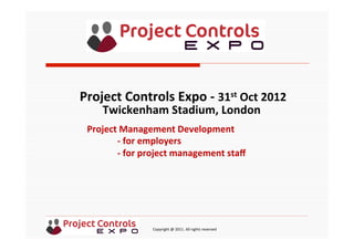  	
  	
  	
  	
  	
  	
  	
  	
  	
  	
  	
  	
  	
  	
  	
  	
  	
  	
  	
  	
  	
  	
  	
  	
  	
  	
  	
  	
  	
  	
  	
  	
  	
  	
  	
  	
  	
  	
  	
  	
  	
  	
  	
  	
  	
  	
  	
  	
  	
  	
  	
  	
  	
  	
  	
  	
  	
  	
  	
  	
  	
  	
  	
  	
  	
  	
  	
  	
  	
  	
  	
  	
  	
  	
  	
  	
  	
  	
  	
  	
  	
  	
  	
  	
  	
  	
  	
  	
  Copyright	
  @	
  2011.	
  All	
  rights	
  reserved	
  
Project	
  Management	
  Development	
  
	
  -­‐	
  for	
  employers	
  
	
  -­‐	
  for	
  project	
  management	
  staﬀ	
  
	
  
Project	
  Controls	
  Expo	
  -­‐	
  31st	
  Oct	
  2012	
  
Twickenham	
  Stadium,	
  London	
  	
  
	
  
 