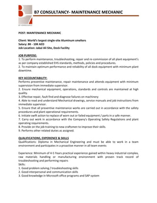 B7 CONSULTANCY- MAINTENANCE MECHANIC

POST: MAINTENANCE MECHANIC
Client: World's largest single-site Aluminum smelters
Salary: 8K - 10K AED
Job Location: Jabal Ali Site, Dock Facility
JOB PURPOSE:
1. To perform maintenance, troubleshooting, repair and re-commission of all plant equipment’s
as per company established EHS standards, methods, policies and procedures.
2. To maintain optimum performance and reliability of all dock equipment with minimum plant
downtime.
KEY ACCOUNTABILITY:
Performs preventive maintenance, repair maintenance and attends equipment with minimum
supervision from immediate supervisor.
2. Ensure mechanical equipment, operations, standards and controls are maintained at high
quality.
3. Effective repair, fault find and diagnose failures on machinery
4. Able to read and understand Mechanical drawings, service manuals and job instructions from
immediate supervisor.
5. Ensure that all preventive maintenance works are carried out in accordance with the safety
procedures and plant operational requirements.
6. Initiate swift action to replace of worn out or failed equipment / parts in a safe manner.
7. Carry out work in accordance with the Company's Operating Safety Regulations and plant
operating requirements.
8. Provide on the job training to new craftsmen to improve their skills.
9. Performs other related duties as assigned.
QUALIFICATIONS, EXPERIENCE & SKILLS
Qualifications: Diploma in Mechanical Engineering and must be able to work in a team
environment and participates in a proactive manner in all team events
Experience: Minimum of 4-5 Years practical experience gained within heavy industrial complex,
raw materials handling or manufacturing environment with proven track record of
troubleshooting and performing repairs
Skills:
1. Good problem solving / troubleshooting skills
2. Good interpersonal and communication skills
3. Good knowledge in Microsoft office programs and SAP system

 
