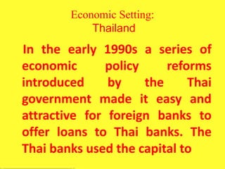 Economic Setting:
Thailand
In the early 1990s a series of
economic policy reforms
introduced by the Thai
government made it easy and
attractive for foreign banks to
offer loans to Thai banks. The
Thai banks used the capital to
 