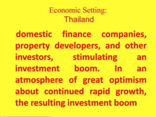Economic Setting:
Thailand
domestic finance companies,
property developers, and other
investors, stimulating an
investment boom. In an
atmosphere of great optimism
about continued rapid growth,
the resulting investment boom
 