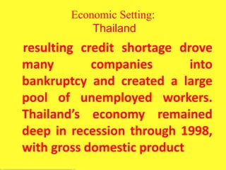 Economic Setting:
Thailand
resulting credit shortage drove
many companies into
bankruptcy and created a large
pool of unemployed workers.
Thailand’s economy remained
deep in recession through 1998,
with gross domestic product
 
