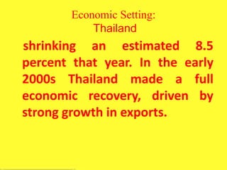 Economic Setting:
Thailand
shrinking an estimated 8.5
percent that year. In the early
2000s Thailand made a full
economic recovery, driven by
strong growth in exports.
 