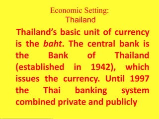 Economic Setting:
Thailand
Thailand’s basic unit of currency
is the baht. The central bank is
the Bank of Thailand
(established in 1942), which
issues the currency. Until 1997
the Thai banking system
combined private and publicly
 