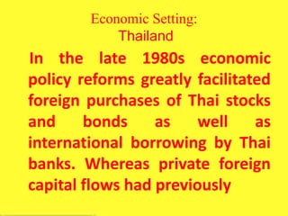 Economic Setting:
Thailand
In the late 1980s economic
policy reforms greatly facilitated
foreign purchases of Thai stocks
and bonds as well as
international borrowing by Thai
banks. Whereas private foreign
capital flows had previously
 