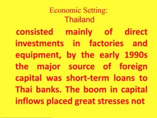 Economic Setting:
Thailand
consisted mainly of direct
investments in factories and
equipment, by the early 1990s
the major source of foreign
capital was short-term loans to
Thai banks. The boom in capital
inflows placed great stresses not
 