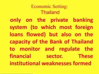 Economic Setting:
Thailand
only on the private banking
system (to which most foreign
loans flowed) but also on the
capacity of the Bank of Thailand
to monitor and regulate the
financial sector. These
institutional weaknesses formed
 