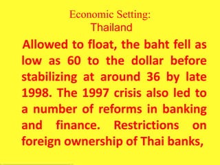 Economic Setting:
Thailand
Allowed to float, the baht fell as
low as 60 to the dollar before
stabilizing at around 36 by late
1998. The 1997 crisis also led to
a number of reforms in banking
and finance. Restrictions on
foreign ownership of Thai banks,
 