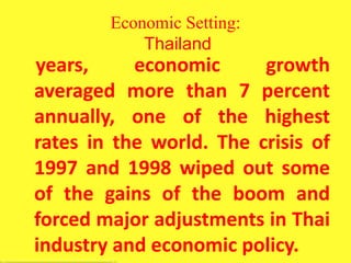 Economic Setting:
Thailand
years, economic growth
averaged more than 7 percent
annually, one of the highest
rates in the world. The crisis of
1997 and 1998 wiped out some
of the gains of the boom and
forced major adjustments in Thai
industry and economic policy.
 