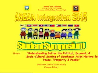 Republic of the Philippines
CAPIZ STATE UNIVERSITY
Dumarao Satellite College, Dumarao, Capiz
Theme: “Understanding Better the Political, Economic &
Socio-Cultural Setting of Southeast Asian Nations for
Peace, Prosperity & People”
March 09, 2015 (8:00-11:30 am)
Campus Library
 