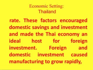 Economic Setting:
Thailand
rate. These factors encouraged
domestic savings and investment
and made the Thai economy an
ideal host for foreign
investment. Foreign and
domestic investment caused
manufacturing to grow rapidly,
 