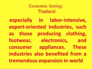 Economic Setting:
Thailand
especially in labor-intensive,
export-oriented industries, such
as those producing clothing,
footwear, electronics, and
consumer appliances. These
industries also benefited from a
tremendous expansion in world
 