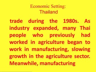 Economic Setting:
Thailand
trade during the 1980s. As
industry expanded, many Thai
people who previously had
worked in agriculture began to
work in manufacturing, slowing
growth in the agriculture sector.
Meanwhile, manufacturing
 