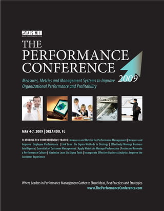 THE
PERFORMANCE
CONFERENCE
                                                                                      2009
Measures, Metrics and Management Systems to Improve
Organizational Performance and Profitability




MAY 4-7, 2009 | ORLANDO, FL

FEATURING TEN COMPREHENSIVE TRACKS: Measures and Metrics for Performance Management | Measure and
Improve Employee Performance | Link Lean Six Sigma Methods to Strategy | Effectively Manage Business
Intelligence | Essentials of Customer Management | Apply Metrics to Manage Performance | Foster and Promote
a Performance Culture | Maximize Lean Six Sigma Tools | Incorporate Effective Business Analytics Improve the
Customer Experience




Where Leaders in Performance Management Gather to Share Ideas, Best Practices and Strategies
                                               www.ThePerformanceConference.com


                                                                       www.ThePerformanceConference.com        1
 