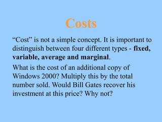 Costs
“Cost” is not a simple concept. It is important to
distinguish between four different types - fixed,
variable, average and marginal.
What is the cost of an additional copy of
Windows 2000? Multiply this by the total
number sold. Would Bill Gates recover his
investment at this price? Why not?
 