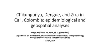 Chikungunya, Dengue, and Zika in
Cali, Colombia: epidemiological and
geospatial analyses
Amy R Krystosik, BS, MPH, Ph.D. (candidate)
Department of: Biostatistics, Environmental Health Sciences, and Epidemiology
College of Public Health, Kent State University
March, 2016
 
