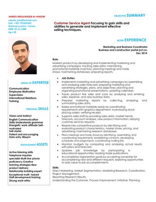 AHMED ABDULRAQEB AL-HIAGEM
rakeeb_jem@hotmail.com
Cell: + 967 737695602
National country : Yemen
DOB: 05-11-1986
Ag e 28
OBJECTIVE SUMMARY
Customer Service Agent Focusing to gain skills and
abilities to generate and implement effective
selling techniques.
AREAS OF EXPERTISE
Communication
Employee Motivation
Supervision
International Relations
Training
PERSONAL SKILLS
Vision and Instinct
English Communication
Skills Understands grammar
Energetic work attitude Self-
motivated
Self-starter
Patient and encouraging
Data entry 40wpm
MANAGEMENT ASSETS
Active listening skills
Telephone inquiries
specialist Multi-line phone
proficiency Creative
learning strategies New
product delivery
Relationship building expert
Exceptional multi- tasked
Staff development/training
Strong work ethic
WORK EXPERIENCE
Marketing and Business Coordinator
Business and construction portal pvt.co.
Dec 2014
Role:
Markets products by developing and implementing marketing and
advertising campaigns; tracking sales data; maintaining
promotional materials inventory; planning meetings and trade
shows; maintaining databases; preparing reports.
 Job Duties: 
 Implements marketing and advertising campaigns by assembling
and analyzing sales forecasts; preparing marketing and
advertising strategies, plans, and objectives; planning and
organizing promotional presentations; updating calendars. 
 Tracks product line sales and costs by analyzing and entering
sales, expense, and new business data. 
 Prepares marketing reports by collecting, analyzing, and
summarizing sales data. 
 Keeps promotional materials ready by coordinating
requirements with graphics department; inventorying stock;
placing orders; verifying receipt. 
 Supports sales staff by providing sales data, market trends,
forecasts, account analyses, new product information; relaying
customer services requests. 
 Researches competitive products by identifying and
evaluating product characteristics, market share, pricing, and
advertising; maintaining research databases. 
 Plans meetings and trade shows by identifying, assembling, and
coordinating requirements; establishing contacts; developing
schedules and assignments; coordinating mailing lists. 
 Monitors budgets by comparing and analyzing actual results
with plans and forecasts. 
 Updates job knowledge by participating in
educational opportunities; reading trade publications. 
 Accomplishes organization goals by accepting ownership for
accomplishing new and different requests; exploring opportunities
to add value to job accomplishments. 
Skills:
Direct Marketing, Market Segmentation, Marketing Research, Coordination,
Project Management.
Reporting Research Results.
Understanding the Customer, Process Improvement, Initiative, Planning.
 