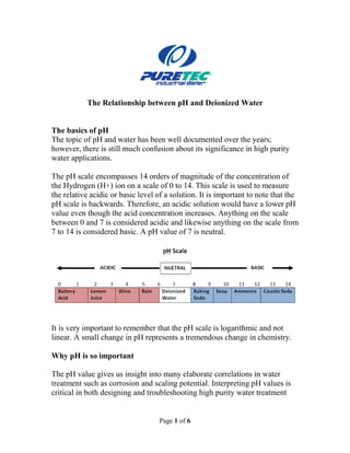 Page 1 of 6
The Relationship between pH and Deionized Water
The basics of pH
The topic of pH and water has been well documented over the years;
however, there is still much confusion about its significance in high purity
water applications.
The pH scale encompasses 14 orders of magnitude of the concentration of
the Hydrogen (H+) ion on a scale of 0 to 14. This scale is used to measure
the relative acidic or basic level of a solution. It is important to note that the
pH scale is backwards. Therefore, an acidic solution would have a lower pH
value even though the acid concentration increases. Anything on the scale
between 0 and 7 is considered acidic and likewise anything on the scale from
7 to 14 is considered basic. A pH value of 7 is neutral.
It is very important to remember that the pH scale is logarithmic and not
linear. A small change in pH represents a tremendous change in chemistry.
Why pH is so important
The pH value gives us insight into many elaborate correlations in water
treatment such as corrosion and scaling potential. Interpreting pH values is
critical in both designing and troubleshooting high purity water treatment
 