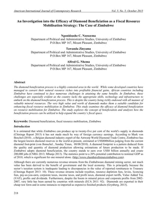 American International Journal of Contemporary Research Vol. 5, No. 5; October 2015
218
An Investigation into the Efficacy of Diamond Beneficiation as a Fiscal Resource
Mobilisation Strategy: The Case of Zimbabwe
Ngonidzashe C. Nzenzema
Department of Political and Administrative Studies, University of Zimbabwe
P.O.Box MP 167, Mount Pleasant, Zimbabwe
Tawanda Zinyama
Department of Political and Administrative Studies, University of Zimbabwe
P.O.Box MP 167, Mount Pleasant, Zimbabwe
Alfred G. Nhema
Department of Political and Administrative Studies, University of Zimbabwe
P.O.Box MP 167, Mount Pleasant, Zimbabwe
Abstract
The diamond beneficiation process is a highly contested area in the world. While some developed countries have
managed to convert their natural resource riches into profitable financial gains, African countries including
Zimbabwe have continued to face numerous challenges in attaining the same benefits. In Zimbabwe, these
challenges are especially evident as the country lacks the appropriate skills, technology and infrastructure to
embark on the diamond beneficiation process. This is despite the country being richly endowed with all manner of
valuable mineral resources. The very high value and worth of diamonds makes them a suitable candidate for
enhancing fiscal resource mobilization in Zimbabwe. This study examines the efficacy of diamond beneficiation
on resource mobilization for Zimbabwe. The study explores the concept of beneficiation and analyzes how the
beneficiation process can be utilized to help expand the country’s fiscal space.
Keywords: Diamond beneficiation, fiscal resource mobilisation, Zimbabwe
Introduction
It is estimated that while Zimbabwe can produce up to twenty-five per cent of the world’s supply in diamonds
(Chininga Report 2013) it has not made much by way of foreign currency earnings. According to Mark von
Boschel (2010) , a Belgian diamond industry expert of the Antwerp World Diamond Trade Centre, Zimbabwe has
the largest known diamond reserves in the world at present, estimated at US$800billion judging from the current
diamond foot-print (von Bonschel , Sunday Times, 08/08/2010). A diamond footprint is a pattern deduced from
the quality and quantity of diamond production allowing estimations of future production to be made. If
Zimbabwe adopts diamond beneficiation, the country stands to earn over US$8 billion annually and create
200,000 jobs (CNRG 2013; Mbanje 2013). The statistics point to a 20% potential contribution to nominal GDP as
of 2010, which is significant for one mineral alone. (http://www.chamberofmineszimbabwe.com).
Although there are currently numerous revenue streams from the Zimbabwean diamond mining sector, not much
value has been derived to the benefit of government and the local economy. This is principally because the
sector’s taxation system is inadequate leading to discrepancies in the value of reported remittances to Treasury
(Chininga Report 2013: 10). These revenue streams include royalties, resource depletion fees, levies, licencing
fees, pay-as-you-earn, corporate taxes, income taxes, and profit taxes, diamond export tariffs, Value Added Tax
(VAT), profits and dividends. Furthermore, despite the boom in mineral prices and corporate profits from 2002-
2007, very little has been earned by countries with minerals (ECA 2011: 92). Diamonds are exported in their
cheap raw form and in some instances re-imported as expensive finished products (Grynberg, 2013).
 