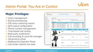 Admin Portal: You Are in Control
9/29/2016 Vida Network Technologies, Inc. 4
 Users management
 Device provisioning
 IVR menu authoring wizard
 ACD queue configuration
 Phone number management
 Time-based call routing
 Multi-party conference
 Call recording & voice file manager
 Voicemail to email
 Wallboard & Operator Panel
 Call center reports and stats
Major Privileges
 