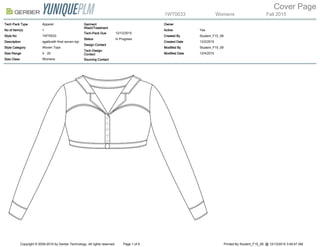 1WT0033 Womens Fall 2015
Cover Page
Tech Pack Type Apparel
No of Item(s) 1
Style No 1WT0033
Description agalbraith final woven top
Style Category Woven Tops
Size Range 0 - 20
Size Class Womens
Garment
Wash/Treatment
Tech-Pack Due 12/12/2015
Status In Progress
Design Contact
Tech Design
Contact
Sourcing Contact
Owner
Active Yes
Created By Student_F15_09
Created Date 12/2/2015
Modified By Student_F15_09
Modified Date 12/4/2015
Copyright © 2009-2015 by Gerber Technology. All rights reserved. Page 1 of 9 Printed By Student_F15_09 @ 12/13/2015 3:54:47 AM
 
