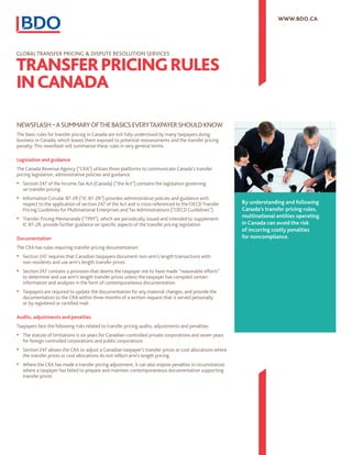 By understanding and following
Canada’s transfer pricing rules,
multinational entities operating
in Canada can avoid the risk
of incurring costly penalties
for noncompliance.
WWW.BDO.CA
GLOBAL TRANSFER PRICING & DISPUTE RESOLUTION SERVICES
NEWSFLASH–ASUMMARYOFTHEBASICSEVERYTAXPAYERSHOULDKNOW
The basic rules for transfer pricing in Canada are not fully understood by many taxpayers doing
business in Canada, which leaves them exposed to potential reassessments and the transfer pricing
penalty. This newsflash will summarize these rules in very general terms.
Legislation and guidance
The Canada Revenue Agency (“CRA”) utilizes three platforms to communicate Canada’s transfer
pricing legislation, administrative policies and guidance:
•	 Section 247 of the Income Tax Act (Canada) (“the Act”) contains the legislation governing
on transfer pricing
•	 Information Circular 87-2R (“IC 87-2R”) provides administrative policies and guidance with
respect to the application of section 247 of the Act and is cross-referenced to the OECD Transfer
Pricing Guidelines for Multinational Enterprises and Tax Administrations (“OECD Guidelines”)
•	 Transfer Pricing Memoranda (“TPM”), which are periodically issued and intended to supplement
IC 87-2R, provide further guidance on specific aspects of the transfer pricing legislation
Documentation
The CRA has rules requiring transfer pricing documentation:
•	 Section 247 requires that Canadian taxpayers document non-arm’s length transactions with
non-residents and use arm’s length transfer prices
•	 Section 247 contains a provision that deems the taxpayer not to have made “reasonable efforts”
to determine and use arm’s length transfer prices unless the taxpayer has compiled certain
information and analyses in the form of contemporaneous documentation
•	 Taxpayers are required to update the documentation for any material changes, and provide the
documentation to the CRA within three months of a written request that is served personally
or by registered or certified mail
Audits, adjustments and penalties
Taxpayers face the following risks related to transfer pricing audits, adjustments and penalties:
•	 The statute of limitations is six years for Canadian-controlled private corporations and seven years
for foreign controlled corporations and public corporations
•	 Section 247 allows the CRA to adjust a Canadian taxpayer’s transfer prices or cost allocations where
the transfer prices or cost allocations do not reflect arm’s length pricing
•	 Where the CRA has made a transfer pricing adjustment, it can also impose penalties in circumstances
where a taxpayer has failed to prepare and maintain contemporaneous documentation supporting
transfer prices
TRANSFERPRICINGRULES
INCANADA
 