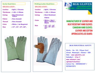 RGK GLOVES
BREATHING SAFETY
MANUFACTURER OF LEATHER AND
HEAT RESISTANT HAND GLOVES:
CANADIAN HAND GLOVES:
LEATHER AND COTTON
APRON,SLEEVE,LEG GUARD:
An ISO 9001 : 2008 Certified Company
Works : No: 101, Pillayar Kovil
Street, Mannurpet, Chennai— 050:
Web : www.rgksafety.com
IndiaMart : http://
www.indiamart.com/
rgkindustrialsafety/
Contact No : 09940903397 /
09789672571
RGK INDUSTRIAL SAFETY
Welding Leather Hand Glove
Specification :
Leather : Split / Chrome
Thickness : 1.00—1.50mm
Lining : Heat Resistant
Fabric
Color : White / Red /
Blue / Yellow /
Black
Size : 10’’, 12”, 14”
16”, 18”, 20”,
22”
Kevlar Hand Glove
Specification :
Leather : Split / Chrome
Thickness : 1.00—1.50mm
Lining : Heat Resistant
Fabric
Fabric : Para Aramid
Thread : Para Aramid
Color : White / As Required
Size : 14”, 16”, 18”, 20”,
 