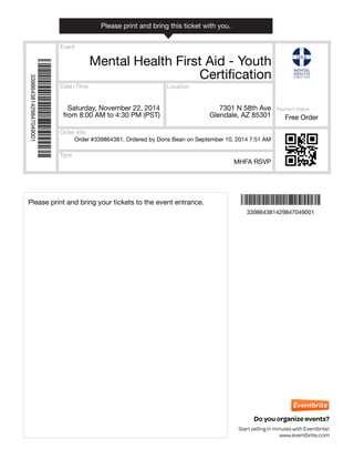Event
Date+Time
Type
Location
Order Info
Payment Status
Do you organize events?
Start selling in minutes with Eventbrite!
www.eventbrite.com
Mental Health First Aid - Youth
Certification
Saturday, November 22, 2014
from 8:00 AM to 4:30 PM (PST)
7301 N 58th Ave
Glendale, AZ 85301
MHFA RSVP
Order #339864381. Ordered by Doris Bean on September 10, 2014 7:51 AM
Free Order
Ì339864381429847049001cÎ
Ì339864381429847049001cÎ
339864381429847049001
339864381429847049001
Please print and bring your tickets to the event entrance.
Please print and bring this ticket with you.
 