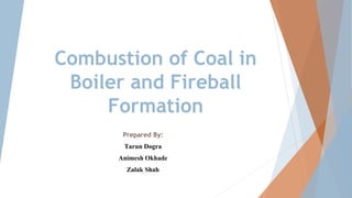 Combustion of Coal in
Boiler and Fireball
Formation
Prepared By:
Tarun Dogra
Animesh Okhade
Zalak Shah
 
