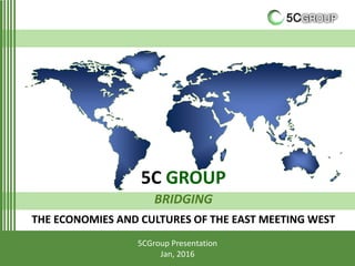 5C GROUP
BRIDGING
THE ECONOMIES AND CULTURES OF THE EAST MEETING WEST
5CGroup Presentation
Jan, 2016
 